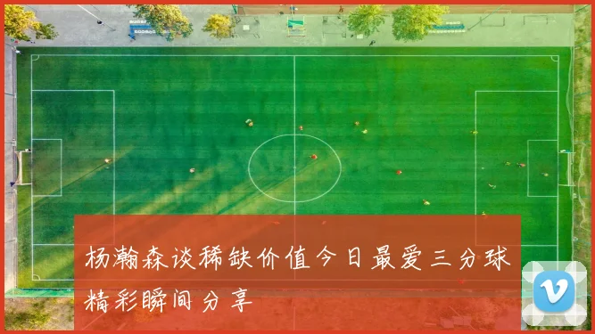 杨瀚森谈稀缺价值今日最爱三分球精彩瞬间分享