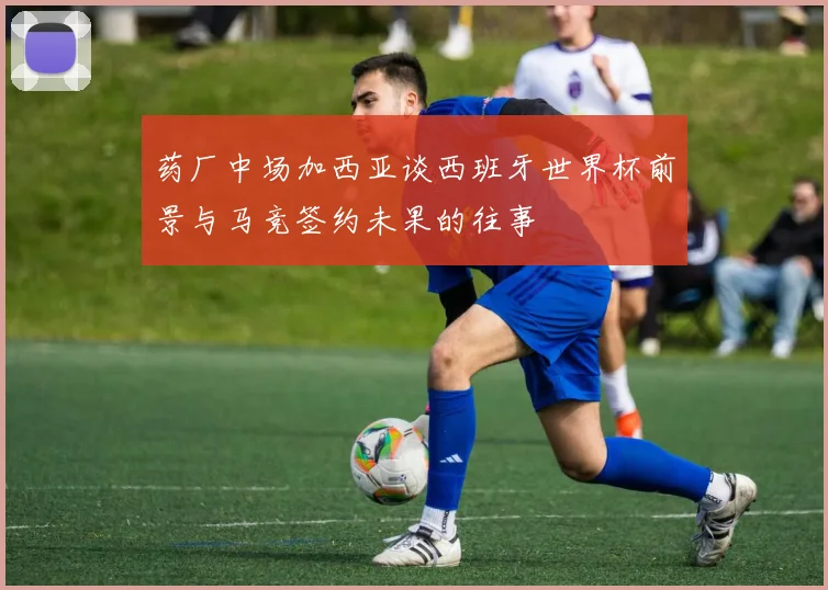 药厂中场加西亚谈西班牙世界杯前景与马竞签约未果的往事