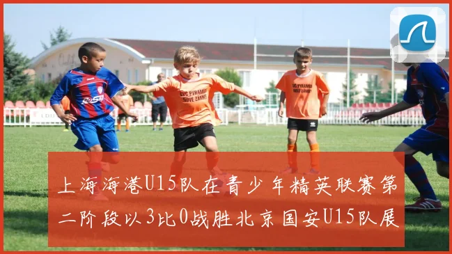 上海海港U15队在青少年精英联赛第二阶段以3比0战胜北京国安U15队展现强劲实力
