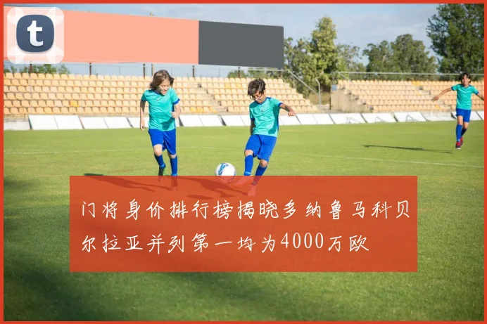 门将身价排行榜揭晓多纳鲁马科贝尔拉亚并列第一均为4000万欧