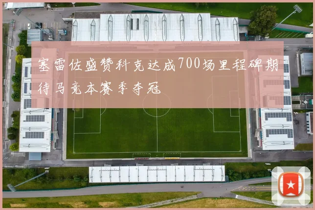 塞雷佐盛赞科克达成700场里程碑期待马竞本赛季夺冠