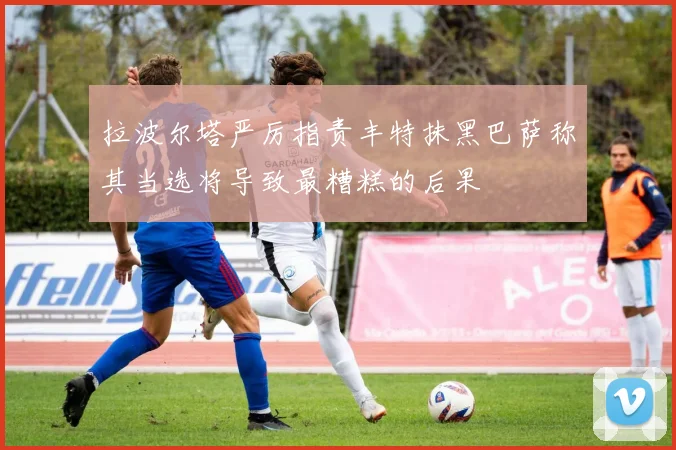拉波尔塔严厉指责丰特抹黑巴萨称其当选将导致最糟糕的后果