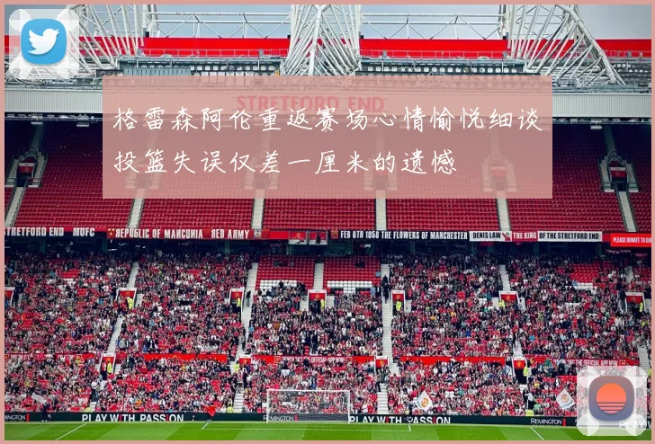 格雷森阿伦重返赛场心情愉悦细谈投篮失误仅差一厘米的遗憾