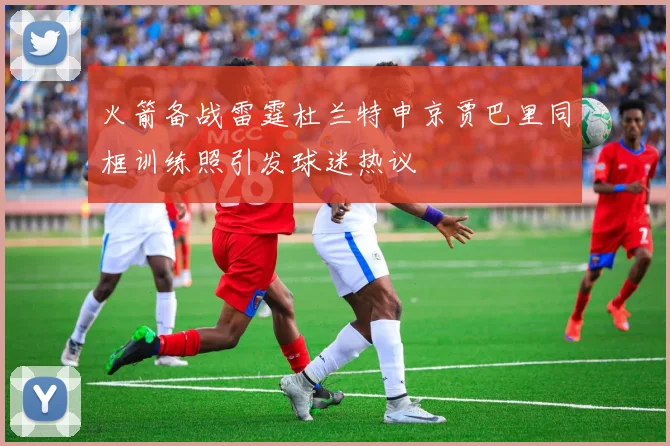 火箭备战雷霆杜兰特申京贾巴里同框训练照引发球迷热议