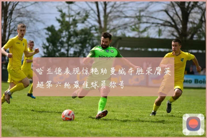 哈兰德表现惊艳助曼城夺胜荣膺英超第六轮最佳球员称号