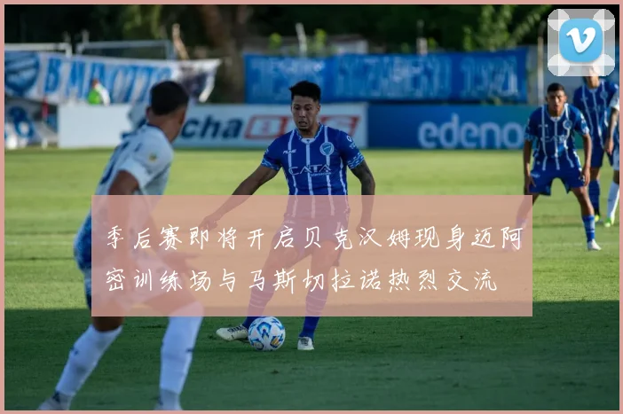 季后赛即将开启贝克汉姆现身迈阿密训练场与马斯切拉诺热烈交流