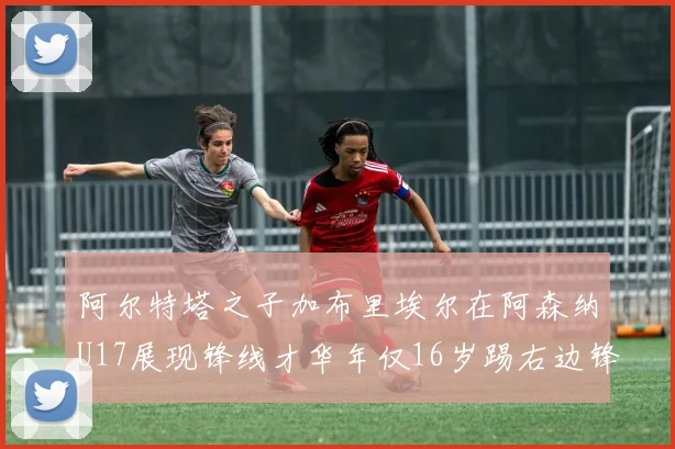 阿尔特塔之子加布里埃尔在阿森纳U17展现锋线才华年仅16岁踢右边锋