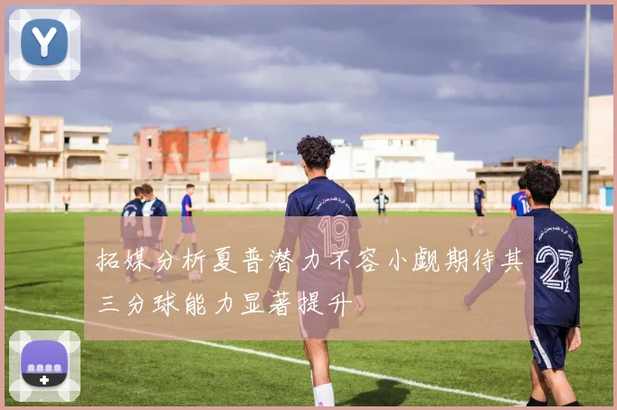拓媒分析夏普潜力不容小觑期待其三分球能力显著提升