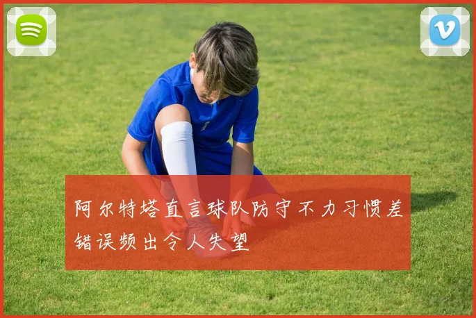 阿尔特塔直言球队防守不力习惯差错误频出令人失望