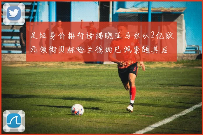 足坛身价排行榜揭晓亚马尔以2亿欧元领衔贝林哈兰德姆巴佩紧随其后