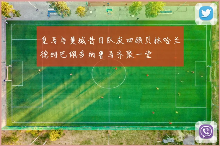 皇马与曼城昔日队友回顾贝林哈兰德姆巴佩多纳鲁马齐聚一堂