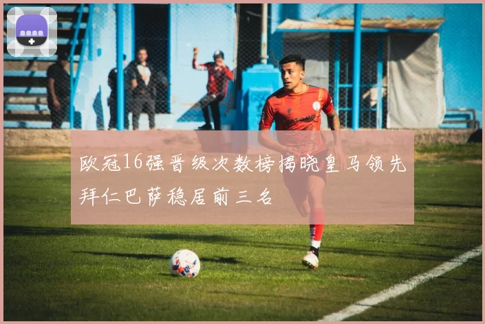 欧冠16强晋级次数榜揭晓皇马领先拜仁巴萨稳居前三名