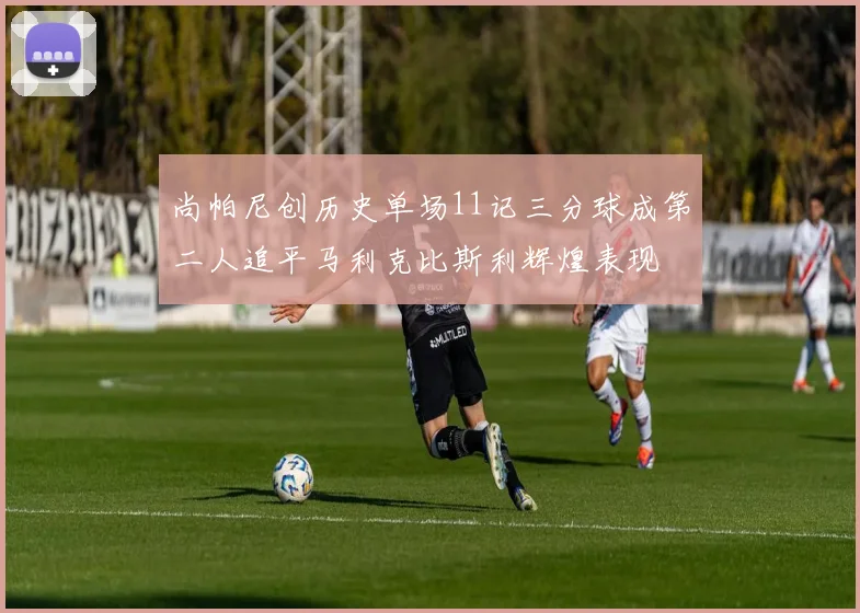 尚帕尼创历史单场11记三分球成第二人追平马利克比斯利辉煌表现