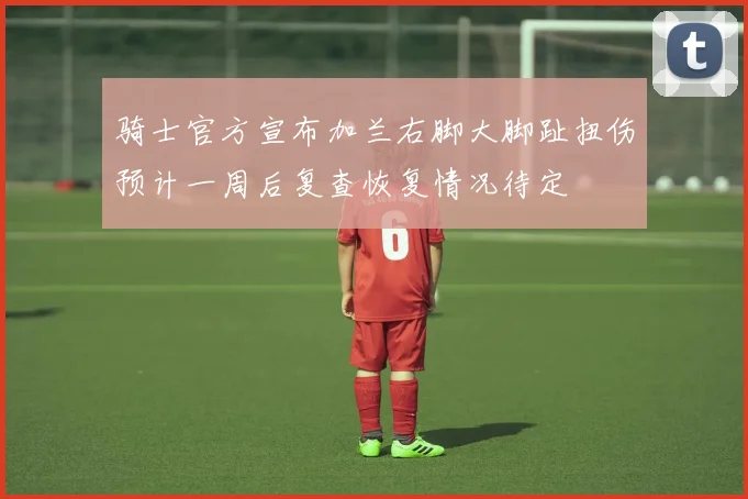 骑士官方宣布加兰右脚大脚趾扭伤预计一周后复查恢复情况待定