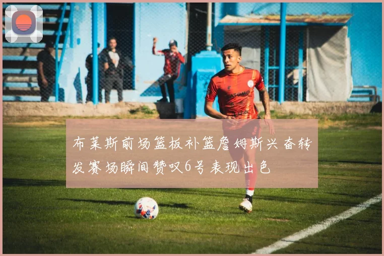 布莱斯前场篮板补篮詹姆斯兴奋转发赛场瞬间赞叹6号表现出色