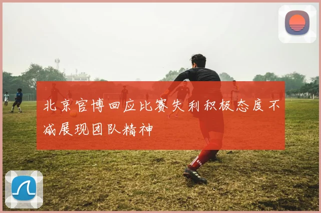 北京官博回应比赛失利积极态度不减展现团队精神