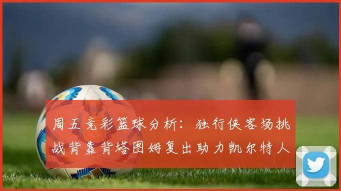 周五竞彩篮球分析：独行侠客场挑战背靠背塔图姆复出助力凯尔特人