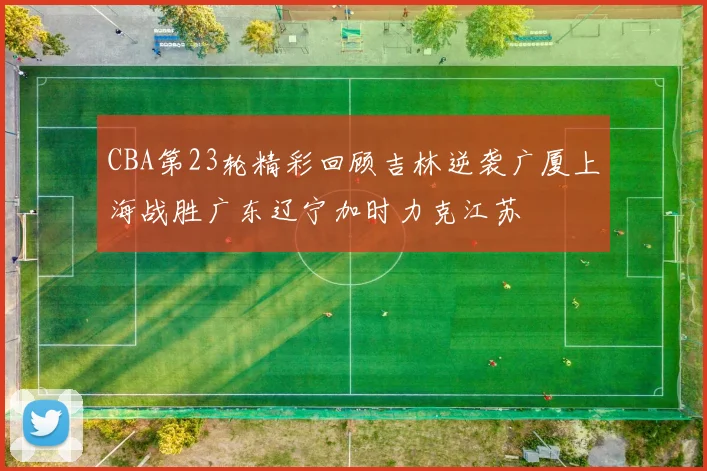 CBA第23轮精彩回顾吉林逆袭广厦上海战胜广东辽宁加时力克江苏
