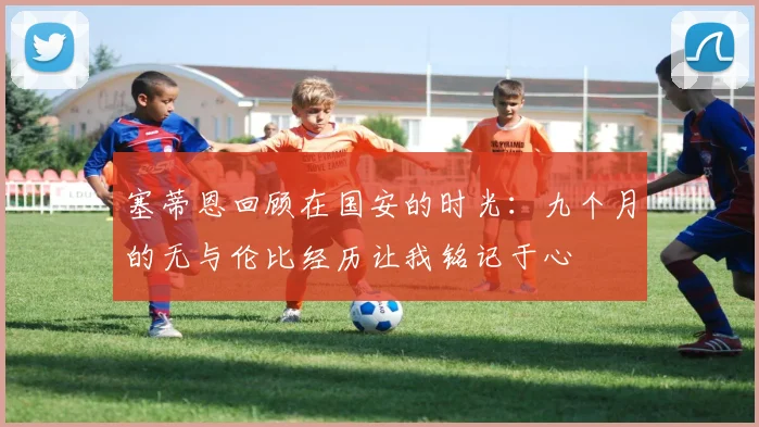 塞蒂恩回顾在国安的时光：九个月的无与伦比经历让我铭记于心