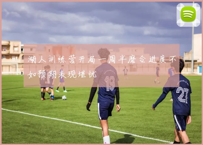 湖人训练营开局一周半磨合进度不如预期表现堪忧