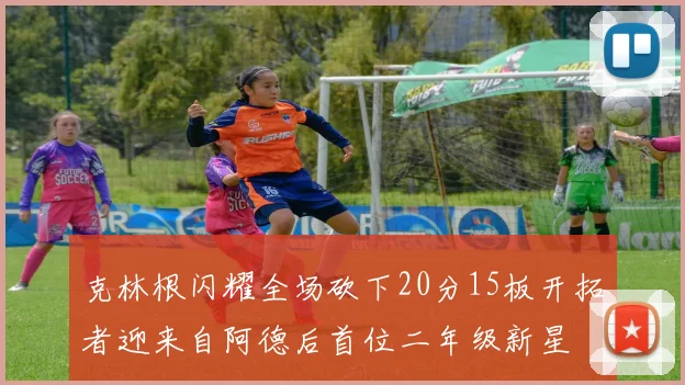 克林根闪耀全场砍下20分15板开拓者迎来自阿德后首位二年级新星