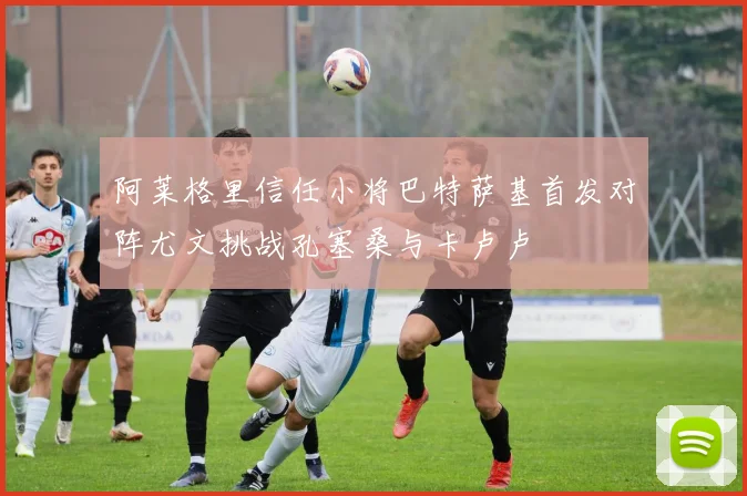 阿莱格里信任小将巴特萨基首发对阵尤文挑战孔塞桑与卡卢卢
