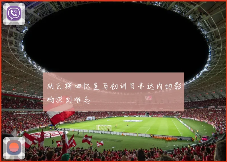 纳瓦斯回忆皇马初训日齐达内的影响深刻难忘